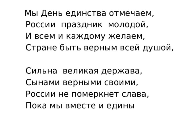  Мы День единства отмечаем,  России праздник молодой,  И всем и каждому желаем,  Стране быть верным всей душой,  Сильна великая держава,  Сынами верными своими,  России не померкнет слава,  Пока мы вместе и едины 