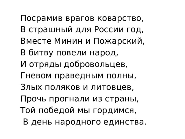  Посрамив врагов коварство,  В страшный для России год,  Вместе Минин и Пожарский,  В битву повели народ,  И отряды добровольцев,  Гневом праведным полны,  Злых поляков и литовцев,  Прочь прогнали из страны,  Той победой мы гордимся,  В день народного единства. 