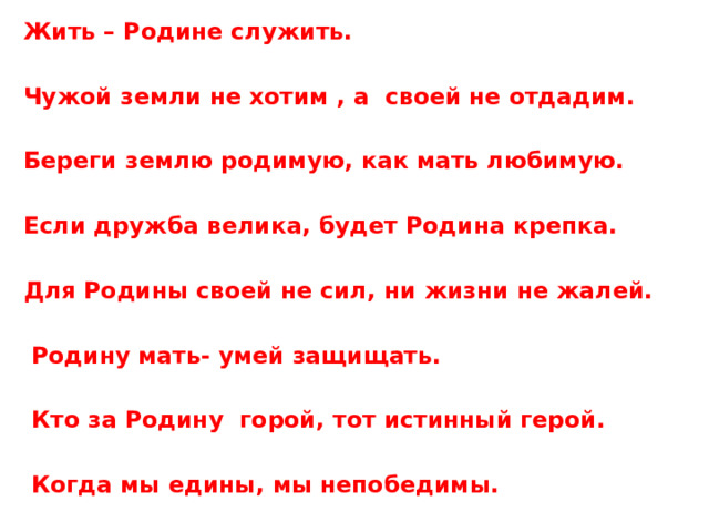  Жить – Родине служить.   Чужой земли не хотим , а своей не отдадим.   Береги землю родимую, как мать любимую.   Если дружба велика, будет Родина крепка.   Для Родины своей не сил, ни жизни не жалей.   Родину мать- умей защищать.   Кто за Родину горой, тот истинный герой.   Когда мы едины, мы непобедимы. . 