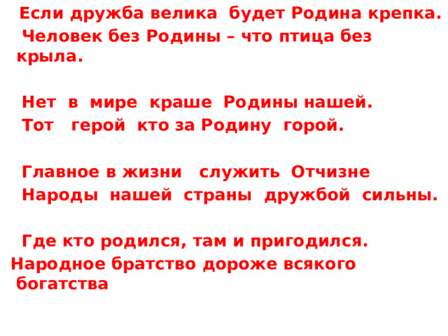  Если дружба велика будет Родина крепка.  Человек без Родины – что птица без крыла.   Нет в мире краше Родины нашей.  Тот герой кто за Родину горой.   Главное в жизни служить Отчизне  Народы нашей страны дружбой сильны.   Где кто родился, там и пригодился.  Народное братство дороже всякого богатства 