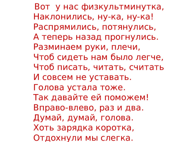  Вот у нас физкультминутка,  Наклонились, ну-ка, ну-ка!  Распрямились, потянулись,  А теперь назад прогнулись.   Разминаем руки, плечи,  Чтоб сидеть нам было легче,  Чтоб писать, читать, считать  И совсем не уставать.  Голова устала тоже.  Так давайте ей поможем!  Вправо-влево, раз и два.  Думай, думай, голова.  Хоть зарядка коротка,  Отдохнули мы слегка. 