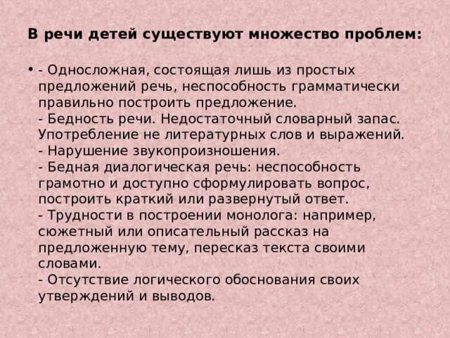 В речи детей существуют множество проблем:   - Односложная, состоящая лишь из простых предложений речь, неспособность грамматически правильно построить предложение.  - Бедность речи. Недостаточный словарный запас. Употребление не литературных слов и выражений.  - Нарушение звукопроизношения.  - Бедная диалогическая речь: неспособность грамотно и доступно сформулировать вопрос, построить краткий или развернутый ответ.  - Трудности в построении монолога: например, сюжетный или описательный рассказ на предложенную тему, пересказ текста своими словами.  - Отсутствие логического обоснования своих утверждений и выводов.   
