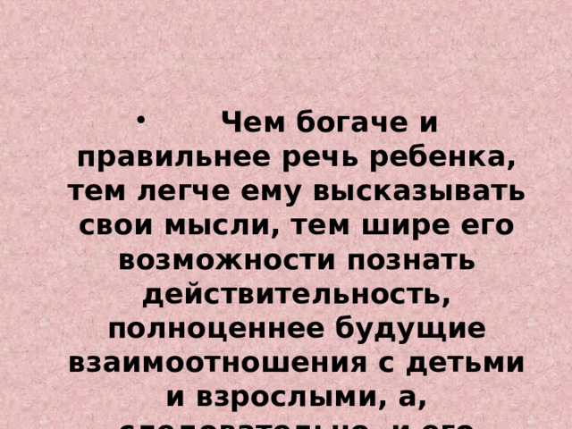              Чем богаче и правильнее речь ребенка, тем легче ему высказывать свои мысли, тем шире его возможности познать действительность, полноценнее будущие взаимоотношения с детьми и взрослыми, а, следовательно, и его личность в целом . 