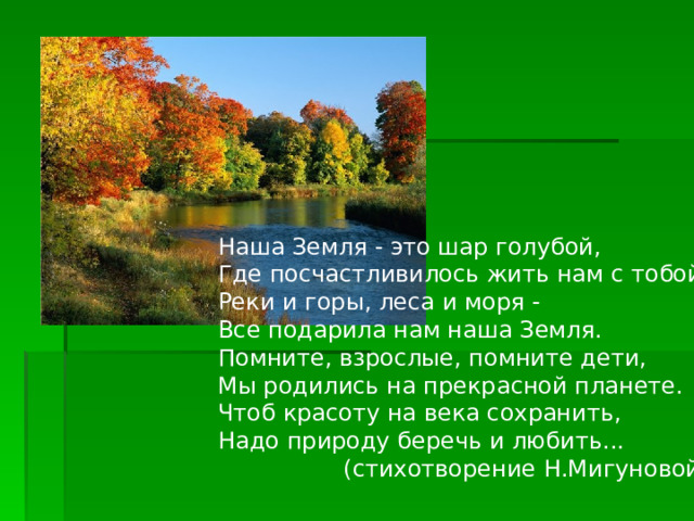 Наша Земля - это шар голубой,  Где посчастливилось жить нам с тобой.  Реки и горы, леса и моря -  Все подарила нам наша Земля.  Помните, взрослые, помните дети,  Мы родились на прекрасной планете.  Чтоб красоту на века сохранить,  Надо природу беречь и любить...  (стихотворение Н.Мигуновой) 