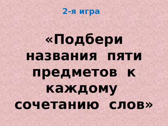 2-я игра     «Подбери названия пяти предметов к каждому сочетанию слов» 
