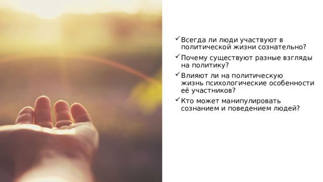 Всегда ли люди участвуют в политической жизни сознательно? Почему существуют разные взгляды на политику? Влияют ли на политическую жизнь психологические особенности её участников? Кто может манипулировать сознанием и поведением людей? 
