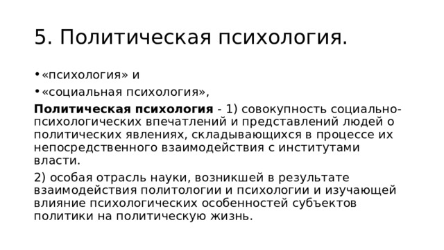 5. Политическая психология. «психология» и «социальная психология», Политическая психология - 1) совокупность социально-психологических впечатлений и представлений людей о политических явлениях, складывающихся в процессе их непосредственного взаимодействия с институтами власти. 2) особая отрасль науки, возникшей в результате взаимодействия политологии и психологии и изучающей влияние психологических особенностей субъектов политики на политическую жизнь. 