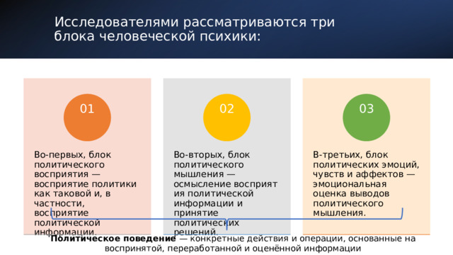  Исследователями рассматриваются три   блока человеческой психики: В-третьих, блок политических эмоций , чувств и аффектов — эмоциональная оценка выводов политического мышления. Во-вторых, блок политического мышления — осмысление  восприятия политической информации и принятие политических решений. Во-первых, блок  политического восприятия — восприятие политики как таковой   и, в частности , восприятие политической информации. 02 01 03 Политическое поведение — конкретные действия и операции, основанные на воспринятой, переработанной и оценённой информации 