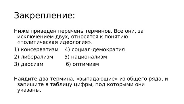 Закрепление: Ниже приведён перечень терминов. Все они, за исключением двух, относятся к понятию «политическая идеология». 1) консерватизм    4) социал-демократия 2) либерализм       5) национализм 3) даосизм              6) оптимизм Найдите два термина, «выпадающие» из общего ряда, и запишите в таблицу цифры, под которыми они указаны. 