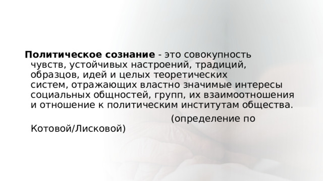 Политическое сознание - это совокупность чувств, устойчивых настроений, традиций, образцов, идей и целых теоретических систем, отражающих властно значимые интересы социальных общностей, групп, их взаимоотношения и отношение к политическим институтам общества.                                                    (определение по Котовой/Лисковой)                 