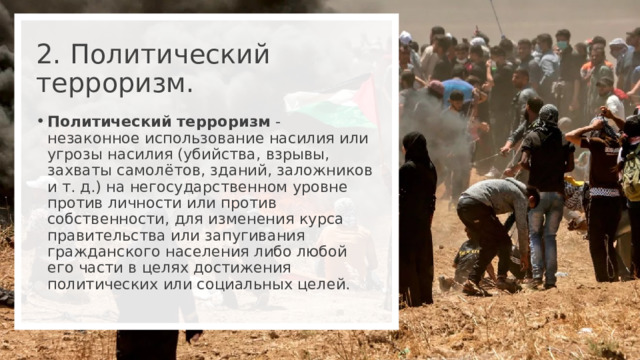 2.  Политический терроризм. Политический терроризм - незаконное использование насилия или угрозы насилия (убийства, взрывы, захваты самолётов, зданий, заложников и т. д.) на негосударственном уровне против личности или против собственности, для изменения курса правительства или запугивания гражданского населения либо любой его части в целях достижения политических или социальных целей. 