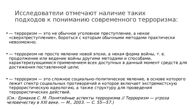 Исследователи отмечают наличие таких подходов к пониманию современного терроризма: — терроризм — это не обычное уголовное преступление, а некое «сверхпреступление», бороться с которым обычными методами практически невозможно; — терроризм не просто явление новой эпохи, а некая форма войны, т. е. продолжение или ведение войны другими методами и способами, характеризующимися применением всех доступных в данный момент средств для достижения поставленной цели; — терроризм — это сложное социально-политическое явление, в основе которого лежит спектр социальных противоречий и которое включает экстремистскую террористическую идеологию, а также структуру для проведения террористических действий.  (См.: Ермаков С. М. Понятийные аспекты терроризма // Терроризм — угроза человечеству в XXI веке. — М., 2003. — С. 55—57.) 