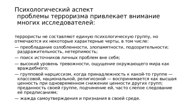 Психологический аспект проблемы терроризма привлекает внимание многих исследователей : террористы не составляют единую психологическую группу, но отмечаются их некоторые характерные черты, в том числе: — преобладание озлобленности, злопамятности, подозрительности; раздражительность, нетерпимость; — поиск источников личных проблем вне себя; — высокий уровень тревожности, ощущение окружающего мира как враждебного; — групповой нарциссизм, когда принадлежность к какой-то группе — классовой, национальной, религиозной — воспринимается как высшая ценность при одновременном снижении ценности других групп; преданность своей группе, подчинение ей, часто слепое следование её предписаниям; — жажда самоутверждения и признания в своей среде. 