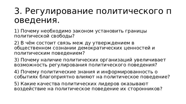3.  Регулирование политического поведения. 1) Почему необходимо законом установить границы политической свободы? 2) В чём состоит связь меж ду утверждением в общественном сознании демократических ценностей и политическим поведением? 3) Почему наличие политических организаций увеличивает возможность регулирования политического поведения? 4) Почему политические знания и информированность о событиях благоприятно влияют на политическое поведение?  5) Какие качества политических лидеров оказывают воздействие на политическое поведение их сторонников? 