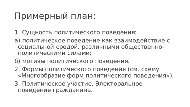 Примерный план: 1. Сущность политического поведения: а) политическое поведение как взаимодействие с социальной средой, различными общественно-политическими силами; б) мотивы политического поведения. 2. Формы политического поведения (см. схему «Многообразие форм политического поведения»). 3. Политическое участие. Электоральное поведение гражданина. 