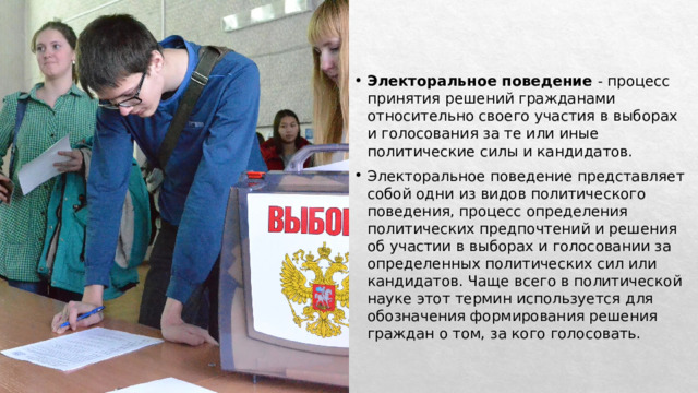 Электоральное поведение  - процесс принятия решений гражданами относительно своего участия в выборах и голосования за те или иные политические силы и кандидатов. Электоральное поведение представляет собой одни из видов политического поведения, процесс определения политических предпочтений и решения об участии в выборах и голосовании за определенных политических сил или кандидатов. Чаще всего в политической науке этот термин используется для обозначения формирования решения граждан о том, за кого голосовать. 