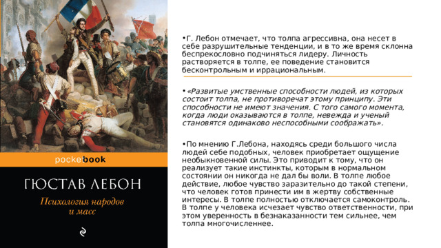 Г. Лебон отмечает, что толпа агрессивна, она несет в себе разрушительные тенденции, и в то же время склонна беспрекословно подчиняться лидеру. Личность растворяется в толпе, ее поведение становится бесконтрольным и иррациональным.   «Развитые умственные способности людей, из которых состоит толпа, не противоречат этому принципу. Эти способности не имеют значения. С того самого момента, когда люди оказываются в толпе, невежда и ученый становятся одинаково неспособными соображать». По мнению Г.Лебона, находясь среди большого числа людей себе подобных, человек приобретает ощущение необыкновенной силы. Это приводит к тому, что он реализует такие инстинкты, которым в нормальном состоянии он никогда не дал бы воли. В толпе любое действие, любое чувство заразительно до такой степени, что человек готов принести им в жертву собственные интересы. В толпе полностью отключается самоконтроль. В толпе у человека исчезает чувство ответственности, при этом уверенность в безнаказанности тем сильнее, чем толпа многочисленнее. 
