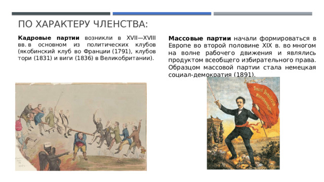 По  Характеру членства: Кадровые партии возникли в XVII—XVIII вв. в основном из политических клубов (якобинский клуб во Франции (1791), клубов тори (1831) и виги (1836) в Великобритании). Массовые партии начали формироваться в Европе во второй половине XIX в. во многом на волне рабочего движения и являлись продуктом всеобщего избирательного права. Образцом массовой партии стала немецкая социал-демократия (1891). 