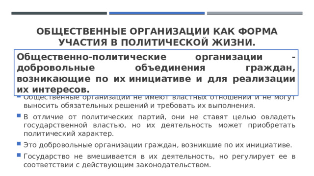 Общественные организации как форма участия в политической жизни. Общественно-политические организации - добровольные объединения граждан, возникающие по их инициативе и для реализации их интересов. ​ Общественные организации не имеют властных отношений и не могут выносить обязательных решений и требовать их выполнения.  В отличие от политических партий, они не ставят целью овладеть государственной властью, но их деятельность может приобретать политический характер.  Это добровольные организации граждан, возникшие по их инициативе.  Государство не вмешивается в их деятельность, но регулирует ее в соответствии с действующим законодательством. 