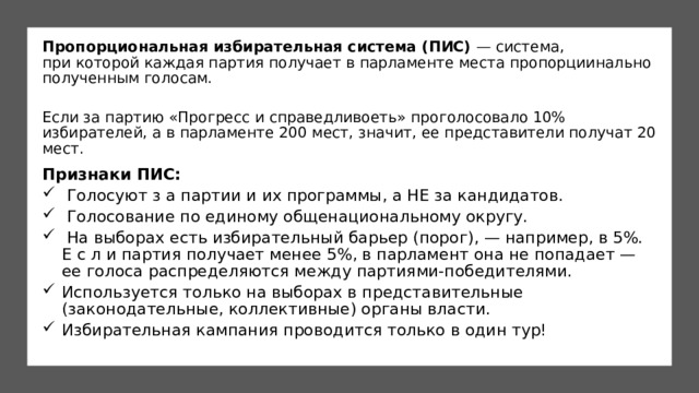 Пропорциональная избирательная система (ПИС) — система, при которой каждая партия получает в парламенте места пропорциинально полученным голосам.  Если за партию «Прогресс и справедливоеть» проголосовало 10% избирателей, а в парламенте 200 мест, значит, ее представители получат 20 мест. Признаки ПИС:   Голосуют з а партии и их программы, а НЕ за кандидатов.  Голосование по единому общенациональному округу.   На выборах есть избирательный барьер (порог), — например, в 5%. Е с л и партия получает менее 5%, в парламент она не попадает — ее голоса распределяются между партиями-победителями. Используется только на выборах в представительные (законодательные, коллективные) органы власти. Избирательная кампания проводится только в один тур! 