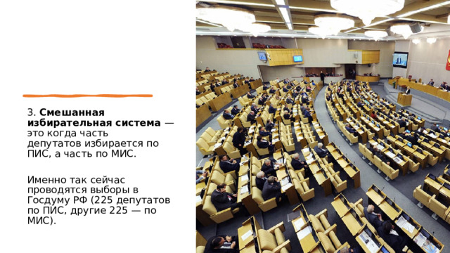 3. Смешанная избирательная система — это когда часть депутатов избирается по ПИС, а часть по МИС. Именно так сейчас проводятся выборы в Госдуму РФ (225 депутатов по ПИС, другие 225 — по МИС). 