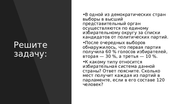 В одной из демократических стран выборы в высший представительный орган осуществляются по единому избирательному округу за списки кандидатов от политических партий.  После очередных выборов обнаружилось, что первая партия получила 60 % голосов избирателей, вторая — 30 %, а третья — 10 %. К какому типу относится избирательная система данной страны? Ответ поясните. Сколько мест получит каждая из партий в парламенте, если в его составе 120 человек? Решите задачу: 