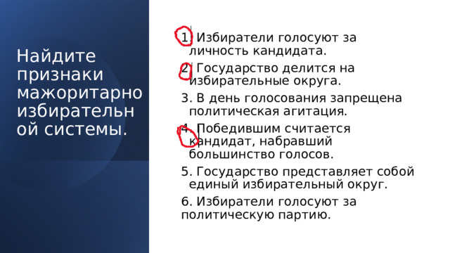 1. Избиратели голосуют за личность кандидата. 2. Государство делится на избирательные округа. 3. В день голосования запрещена политическая агитация. 4. Победившим считается кандидат, набравший большинство голосов. 5. Государство представляет собой единый избирательный округ. 6. Избиратели голосуют за политическую партию. Найдите признаки мажоритарно избирательной системы.   