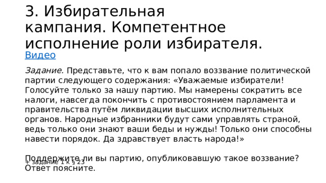 3.  Избирательная кампания. Компетентное исполнение роли избирателя. Видео Задание. Представьте, что к вам попало воззвание политической партии следующего содержания: «Уважаемые избиратели! Голосуйте только за нашу партию. Мы намерены сократить все налоги, навсегда покончить с противостоянием парламента и правительства путём ликвидации высших исполнительных органов. Народные избранники будут сами управлять страной, ведь только они знают ваши беды и нужды! Только они способны навести порядок. Да здравствует власть народа!» Поддержите ли вы партию, опубликовавшую такое воззвание? Ответ поясните. + задание 1 к § 23 