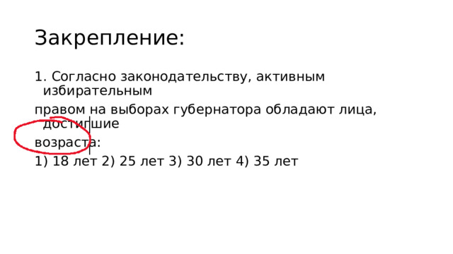 Закрепление: 1. Согласно законодательству, активным избирательным правом на выборах губернатора обладают лица, достигшие возраста: 1) 18 лет 2) 25 лет 3) 30 лет 4) 35 лет 