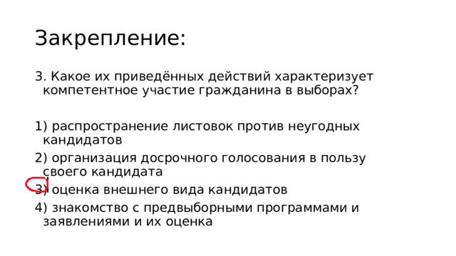 Закрепление: 3. Какое их приведённых действий характеризует компетентное участие гражданина в выборах? 1) распространение листовок против неугодных кандидатов 2) организация досрочного голосования в пользу своего кандидата 3) оценка внешнего вида кандидатов  4) знакомство с предвыборными программами и заявлениями и их оценка 