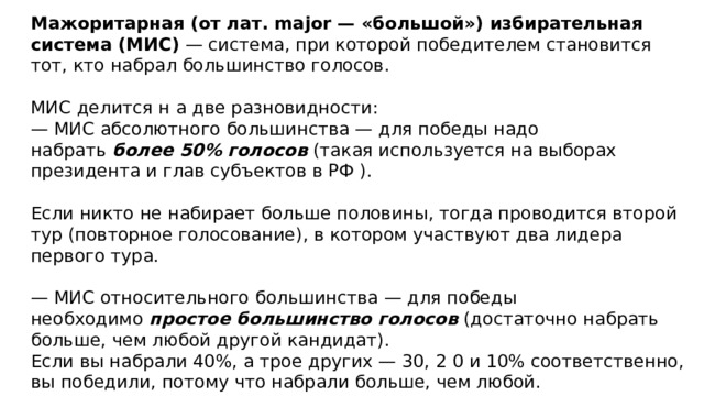 Мажоритарная (от лат. major — «большой») избирательная система (МИС) — система, при которой победителем становится тот, кто набрал большинство голосов.  МИС делится н а две разновидности: — МИС абсолютного большинства — для победы надо набрать  более 50% голосов (такая используется на выборах президента и глав субъектов в РФ ).  Если никто не набирает больше половины, тогда проводится второй тур (повторное голосование), в котором участвуют два лидера первого тура. — МИС относительного большинства — для победы необходимо  простое большинство голосов (достаточно набрать больше, чем любой другой кандидат).  Если вы набрали 40%, а трое других — 30, 2 0 и 10% соответственно, вы победили, потому что набрали больше, чем любой. Избирательная кампания МИС ОБ всегда проводится в один тур, что позволяет тратить на нее меньше средств и времени. 