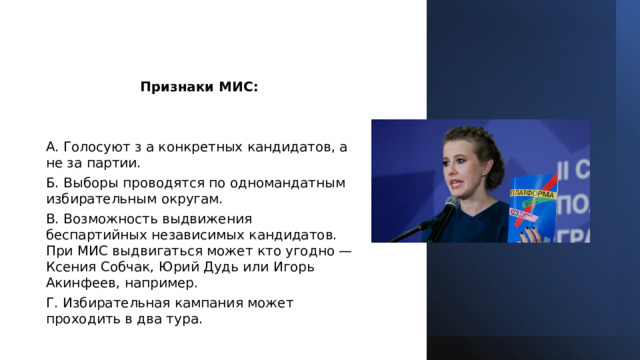 Признаки МИС: A. Голосуют з а конкретных кандидатов, а не за партии. Б. Выборы проводятся по одномандатным избирательным округам. B. Возможность выдвижения беспартийных независимых кандидатов. При МИС выдвигаться может кто угодно — Ксения Собчак, Юрий Дудь или Игорь Акинфеев, например. Г. Избирательная кампания может проходить в два тура. 