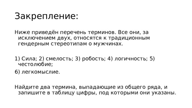 Закрепление: Ниже приведён перечень терминов. Все они, за исключением двух, относятся к традиционным гендерным стереотипам о мужчинах. 1) Сила; 2) смелость; 3) робость; 4) логичность; 5) честолюбие; 6) легкомыслие. Найдите два термина, выпадающие из общего ряда, и запишите в таблицу цифры, под которыми они указаны. 