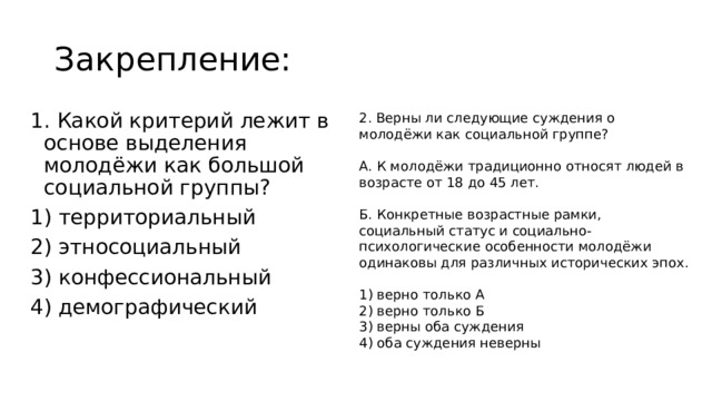 Закрепление: 1. Какой критерий лежит в основе выделения молодёжи как большой социальной группы? 1) территориальный 2) этносоциальный 3) конфессиональный 2. Верны ли следующие суждения о молодёжи как социальной группе?​ 4) демографический ​ А. К молодёжи традиционно относят людей в возрасте от 18​ до 45 лет.​ ​ Б. Конкретные возрастные рамки, социальный статус и социально-психологические особенности молодёжи одинаковы для​ различных исторических эпох.​ 1) верно только А​ 2) верно только Б​ 3) верны оба суждения​ 4) оба суждения неверны​ 