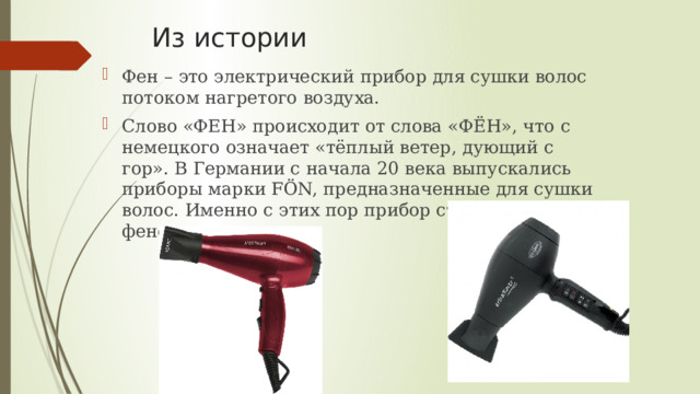 Из истории Фен – это электрический прибор для сушки волос потоком нагретого воздуха. Слово «ФЕН» происходит от слова «ФЁН», что с немецкого означает «тёплый ветер, дующий с гор». В Германии с начала 20 века выпускались приборы марки FӦN, предназначенные для сушки волос. Именно с этих пор прибор стали называть феном. 
