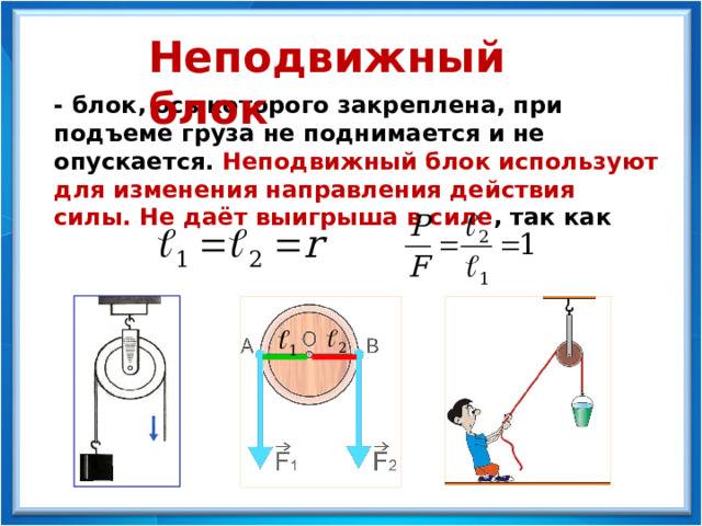 Неподвижный блок - блок, ось которого закреплена, при подъеме груза не поднимается и не опускается. Неподвижный блок используют для изменения направления действия силы. Не даёт выигрыша в силе , так как 