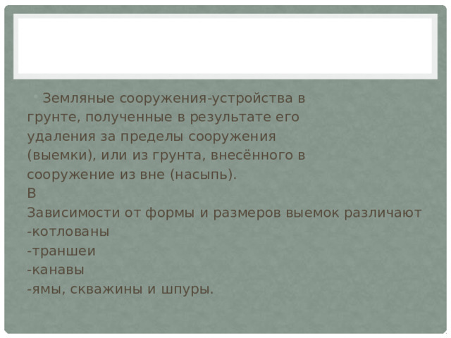 Земляные сооружения-устройства в грунте, полученные в результате его удаления за пределы сооружения (выемки), или из грунта, внесённого в сооружение из вне (насыпь). В Зависимости от формы и размеров выемок различают -котлованы -траншеи -канавы -ямы, скважины и шпуры. 