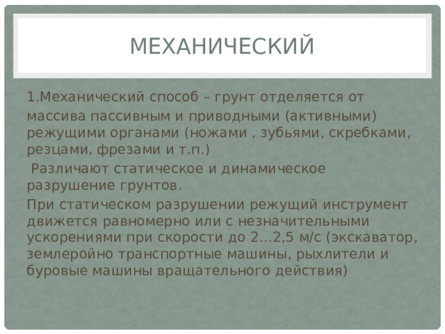 Механический 1.Механический способ – грунт отделяется от массива пассивным и приводными (активными) режущими органами (ножами , зубьями, скребками, резцами, фрезами и т.п.)  Различают статическое и динамическое разрушение грунтов. При статическом разрушении режущий инструмент движется равномерно или с незначительными ускорениями при скорости до 2…2,5 м/с (экскаватор, землеройно транспортные машины, рыхлители и буровые машины вращательного действия) 