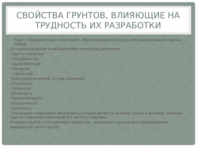 Свойства грунтов, влияющие на трудность их разработки Грунт- поверхностные слои земли , образовавшиеся в результате выветривания горных пород. По происхождению и механической прочности различают -грунты скальные -полускальные -крупноблочные -песчаные - глинистые Гранулометрический состав (зерновой) -Плотность -Связность -Влажность -Разрыхляемость -Пластичность -Прочность Основными операциями землеройных машин является резание грунта и копание. Резание грунта отделение некоторой его части от массива. Копание грунта – это комплекс процессов , связанных с резанием и перемещением вырезанной части грунта. 
