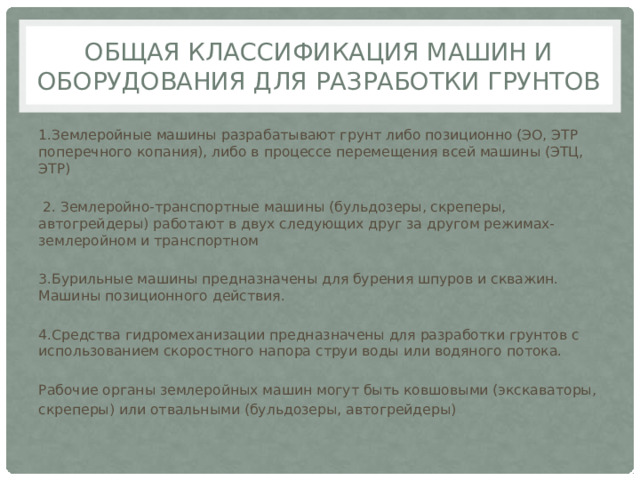 Общая классификация машин и оборудования для разработки грунтов 1.Землеройные машины разрабатывают грунт либо позиционно (ЭО, ЭТР поперечного копания), либо в процессе перемещения всей машины (ЭТЦ, ЭТР)  2. Землеройно-транспортные машины (бульдозеры, скреперы, автогрейдеры) работают в двух следующих друг за другом режимах- землеройном и транспортном 3.Бурильные машины предназначены для бурения шпуров и скважин. Машины позиционного действия. 4.Средства гидромеханизации предназначены для разработки грунтов с использованием скоростного напора струи воды или водяного потока. Рабочие органы землеройных машин могут быть ковшовыми (экскаваторы, скреперы) или отвальными (бульдозеры, автогрейдеры) 