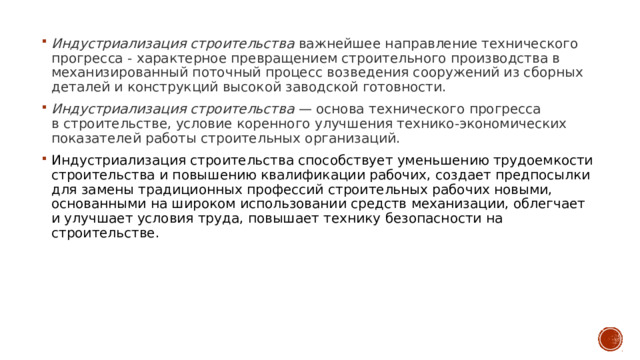 Индустриализация строительства  важнейшее направление технического прогресса - характерное превращением строительного производства в механизированный поточный процесс возведения сооружений из сборных деталей и конструкций высокой заводской готовности.  Индустриализация строительства  — основа технического прогресса в строительстве, условие коренного улучшения технико-экономических показателей работы строительных организаций. Индустриализация строительства способствует уменьшению трудоемкости строительства и повышению квалификации рабочих, создает предпосылки для замены традиционных профессий строительных рабочих новыми, основанными на широком использовании средств механизации, облегчает и улучшает условия труда, повышает технику безопасности на строительстве. 