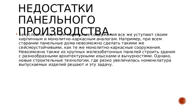 Недостатки панельного производства. Безусловно, кое в чем панельные сооружения все же уступают своим кирпичным и монолитно-каркасным аналогам. Например, при всем старании панельные дома невозможно сделать такими же сейсмоустойчивыми, как те же монолитно-каркасные сооружения. Невозможно также из крупных железобетонных панелей строить здания с разнообразными архитектурными изысками и вычурностями. Однако, новые строительные технологии, где резко увеличилась номенклатура выпускаемых изделий решают и эту задачу. 