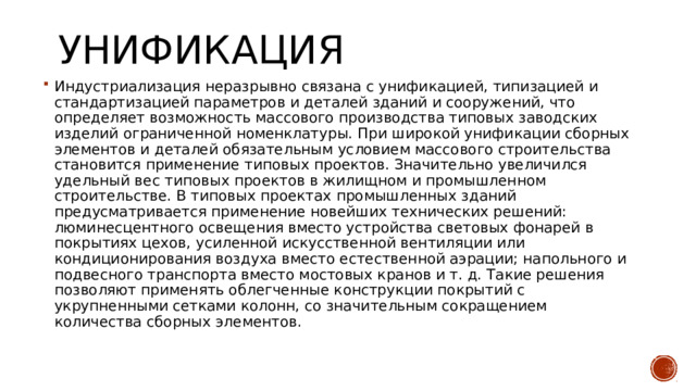 Унификация Индустриализация неразрывно связана с унификацией, типизацией и стандартизацией параметров и деталей зданий и сооружений, что определяет возможность массового производства типовых заводских изделий ограниченной номенклатуры. При широкой унификации сборных элементов и деталей обязательным условием массового строительства становится применение типовых проектов. Значительно увеличился удельный вес типовых проектов в жилищном и промышленном строительстве. В типовых проектах промышленных зданий предусматривается применение новейших технических решений: люминесцентного освещения вместо устройства световых фонарей в покрытиях цехов, усиленной искусственной вентиляции или кондиционирования воздуха вместо естественной аэрации; напольного и подвесного транспорта вместо мостовых кранов и т. д. Такие решения позволяют применять облегченные конструкции покрытий с укрупненными сетками колонн, со значительным сокращением количества сборных элементов. 