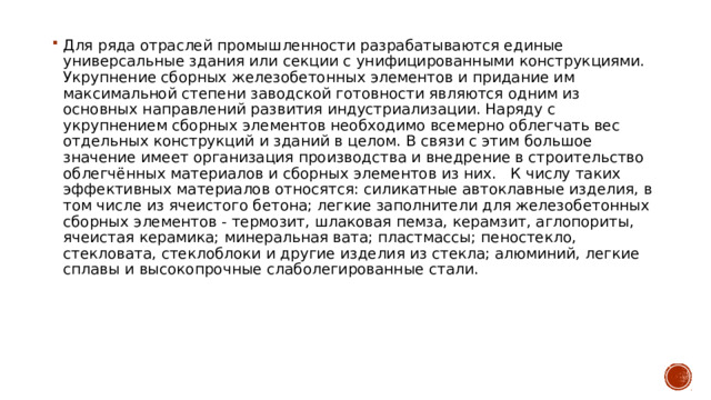 Для ряда отраслей промышленности разрабатываются единые универсальные здания или секции с унифицированными конструкциями. Укрупнение сборных железобетонных элементов и придание им максимальной степени заводской готовности являются одним из основных направлений развития индустриализации. Наряду с укрупнением сборных элементов необходимо всемерно облегчать вес отдельных конструкций и зданий в целом. В связи с этим большое значение имеет организация производства и внедрение в строительство облегчённых материалов и сборных элементов из них. К числу таких эффективных материалов относятся: силикатные автоклавные изделия, в том числе из ячеистого бетона; легкие заполнители для железобетонных сборных элементов - термозит, шлаковая пемза, керамзит, аглопориты, ячеистая керамика; минеральная вата; пластмассы; пеностекло, стекловата, стеклоблоки и другие изделия из стекла; алюминий, легкие сплавы и высокопрочные слаболегированные стали. 