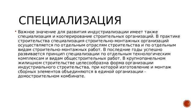 Специализация Важное значение для развития индустриализации имеет также специализация и кооперирование строительных организаций. В практике строительства специализация строительно-монтажных организаций осуществляется по отдельным отраслям строительства и по отдельным видам строительно-монтажных работ. В последние годы успешно развивается принцип специализации по отдельным технологическим комплексам и видам общестроительных работ. В крупнопанельном жилищном строительстве целесообразна форма организации индустриального строительства, при которой изготовление и монтаж сборных элементов объединяются в единой организации - домостроительном комбинате. 