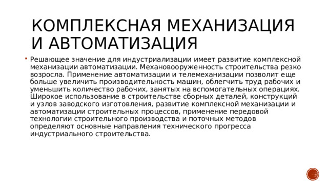 Комплексная механизация и автоматизация Решающее значение для индустриализации имеет развитие комплексной механизации автоматизации. Механовооруженность строительства резко возросла. Применение автоматизации и телемеханизации позволит еще больше увеличить производительность машин, облегчить труд рабочих и уменьшить количество рабочих, занятых на вспомогательных операциях. Широкое использование в строительстве сборных деталей, конструкций и узлов заводского изготовления, развитие комплексной механизации и автоматизации строительных процессов, применение передовой технологии строительного производства и поточных методов определяют основные направления технического прогресса индустриального строительства. 