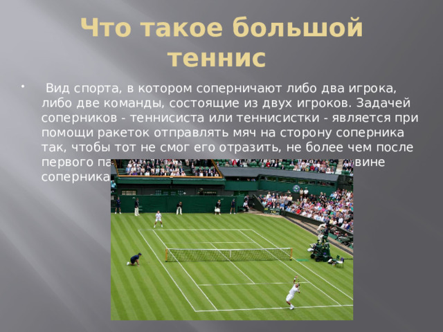 Что такое большой теннис  Вид спорта, в котором соперничают либо два игрока, либо две команды, состоящие из двух игроков. Задачей соперников - теннисиста или теннисистки - является при помощи ракеток отправлять мяч на сторону соперника так, чтобы тот не смог его отразить, не более чем после первого падения мяча на игровом поле на половине соперника. 