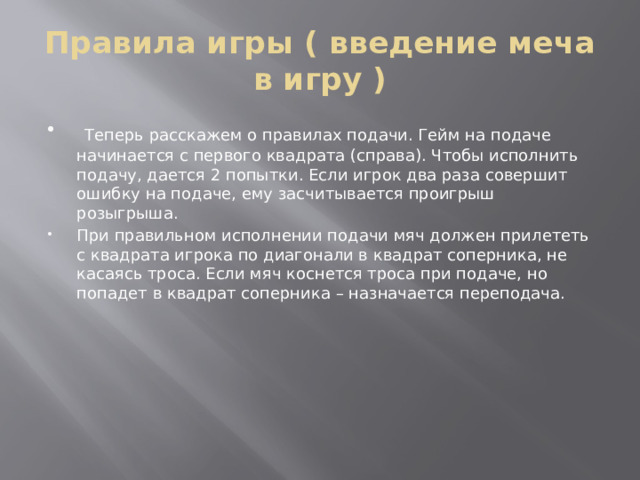 Правила игры ( введение меча в игру )  Теперь расскажем о правилах подачи. Гейм на подаче начинается с первого квадрата (справа). Чтобы исполнить подачу, дается 2 попытки. Если игрок два раза совершит ошибку на подаче, ему засчитывается проигрыш розыгрыша. При правильном исполнении подачи мяч должен прилететь с квадрата игрока по диагонали в квадрат соперника, не касаясь троса. Если мяч коснется троса при подаче, но попадет в квадрат соперника – назначается переподача. 