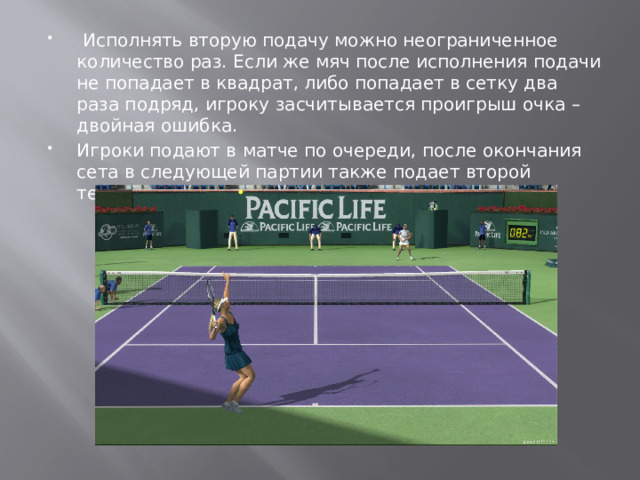  Исполнять вторую подачу можно неограниченное количество раз. Если же мяч после исполнения подачи не попадает в квадрат, либо попадает в сетку два раза подряд, игроку засчитывается проигрыш очка – двойная ошибка. Игроки подают в матче по очереди, после окончания сета в следующей партии также подает второй теннисист. 