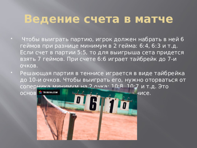 Ведение счета в матче  Чтобы выиграть партию, игрок должен набрать в ней 6 геймов при разнице минимум в 2 гейма: 6:4, 6:3 и т.д. Если счет в партии 5:5, то для выигрыша сета придется взять 7 геймов. При счете 6:6 играет тайбрейк до 7-и очков. Решающая партия в теннисе играется в виде тайбрейка до 10-и очков. Чтобы выиграть его, нужно оторваться от соперника минимум на 2 очка: 10:8, 10:7 и т.д. Это основные правила счета в большом теннисе. 
